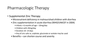 Pharmacologic Therapy
• Supplemental Zinc Therapy
• Micronutrient deficiency in malnourished children with diarrhea
• Zinc supplementation in acute diarrhea (WHO/UNICEF in 2004)
• Infants > 6 months of age – 10mg/day
• Children with 20mg/day
• Duration 10- 14 days
• Any of zinc salts ie, sulphate, gluconate or acetate may be used
• Benefits – can shorten course and severity
 