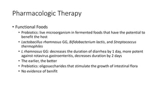Pharmacologic Therapy
• Functional Foods
• Probiotics: live microorganism in fermented foods that have the potential to
benefit the host
• Lactobacillus rhamnosus GG, Bifidobacterium lactis, and Streptococcus
thermophiles
• L rhamnosus GG: decreases the duration of diarrhea by 1 day, more potent
against rotavirus gastroenteritis, decreases duration by 2 days
• The earlier, the better
• Prebiotics: oligosaccharides that stimulate the growth of intestinal flora
• No evidence of benifit
 