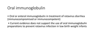 Oral immunoglobulin
• Oral or enteral immunoglobulin in treatment of rotavirus diarrhea
(immunocompromised or immunocompetent)
• Current evidence does not support the use of oral immunoglobulin
preparations to prevent rotavirus infection in low birth weight infants
 
