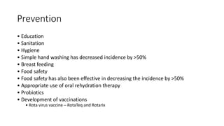 Prevention
• Education
• Sanitation
• Hygiene
• Simple hand washing has decreased incidence by >50%
• Breast feeding
• Food safety
• Food safety has also been effective in decreasing the incidence by >50%
• Appropriate use of oral rehydration therapy
• Probiotics
• Development of vaccinations
• Rota virus vaccine – RotaTeq and Rotarix
 