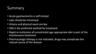 Summary
• Acute gastroenteritis is self-limited
• Labs should be minimized
• History and physical exam are key
• ORS is the preferred method for treatment
• Rapid re-institution of unrestricted age-appropriate diet is part of the
maintenance treatment
• Pharmacologic therapy is not indicated, drugs may complicate the
natural course of the disease
 