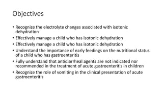 Objectives
• Recognize the electrolyte changes associated with isotonic
dehydration
• Effectively manage a child who has isotonic dehydration
• Effectively manage a child who has isotonic dehydration
• Understand the importance of early feedings on the nutritional status
of a child who has gastroenteritis
• Fully understand that antidiarrheal agents are not indicated nor
recommended in the treatment of acute gastroenteritis in children
• Recognize the role of vomiting in the clinical presentation of acute
gastroenteritis
 