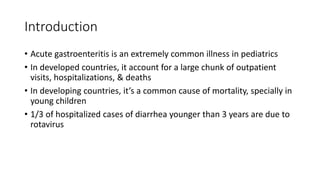 Introduction
• Acute gastroenteritis is an extremely common illness in pediatrics
• In developed countries, it account for a large chunk of outpatient
visits, hospitalizations, & deaths
• In developing countries, it’s a common cause of mortality, specially in
young children
• 1/3 of hospitalized cases of diarrhea younger than 3 years are due to
rotavirus
 