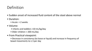 Definition
• Sudden onset of increased fluid content of the stool above normal
• Duration:
• Acute: < 2 weeks
• Volume:
• Infants and toddlers >10 mL/kg/day
• Older children > 200 mL/day
• From Practical viewpoint:
• Decrease in consistency (to loose or liquid) and increase in frequency of
bowel movements to ≥ 3 per day
 