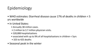 Epidemiology
• WHO estimates: Diarrheal disease cause 17% of deaths in children < 5
yrs worldwide
• In United States:
• Annually 38 million cases.
• 2 million to 3.7 million physician visits.
• 320,000 hospitalizations
• associated with up to 9% of all hospitalizations in children < 5yrs
• 325 to 425 deaths
• Seasonal peak in the winter
 