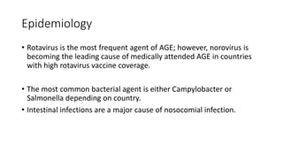 Epidemiology
• Rotavirus is the most frequent agent of AGE; however, norovirus is
becoming the leading cause of medically attended AGE in countries
with high rotavirus vaccine coverage.
• The most common bacterial agent is either Campylobacter or
Salmonella depending on country.
• Intestinal infections are a major cause of nosocomial infection.
 