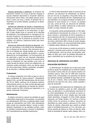 MANEJO   ACTUAL DE LA GASTROENTERITIS AGUDA   (GEA)   CON SOLUCIONES DE REHIDRATACIÓN ORAL




   Diarreas penetrantes o sistémicas: se producen por                               La TRO se debe administrar desde el comienzo de los
mecanismo invasivo en el que el germen traspasa la                               síntomas. Las soluciones de rehidratación se adminis-
mucosa intestinal alcanzando la circulación sistémica.                           tran por vía oral, en pequeñas y frecuentes tomas, sin
Clínicamente tienen fiebre, mal estado general, leuco-                           forzar y según la demanda del niño. Habitualmente son
penia y heces con moco o sangre. El ejemplo más ca-                              bien toleradas y se consigue normalizar el estado de hi-
racterístico es la fiebre tifoidea, causada por la Salmo-                        dratación en poco tiempo (3 a 4 horas). Los líquidos
nella typhi.                                                                     con cola, zumos de fruta, té, soluciones de rehidrata-
   Diarreas por alteración de función o mecanismo os-                            ción para atletas, no deben utilizarse por su alta osmo-
mótico: se producen por alteración de los mecanismos                             laridad y su bajo contenido de sodio.
de absorción y transporte en los enterocitos. La agre-                              Si el paciente vomita persistentemente, la TRO debe-
sión a estas células causa un aumento de la velocidad                            rá administrarse fraccionando las tomas en 5 ml cada
de exfoliación y secundariamente un reemplazo por en-                            pocos minutos y aumentando de forma progresiva se-
terocitos inmaduros. Las deposiciones son líquidas y en                          gún la tolerancia del niño. En situaciones de vómitos in-
ocasiones ácidas, por la presencia de azúcares no ab-                            tensos, puede ser necesario recurrir durante las prime-
sorbidos. Los rotavirus y adenovirus tienen este meca-                           ras horas a administrar SRO a través de sonda nasogás-
nismo de acción.                                                                 trica a débito continuo. En casos particularmente graves
   Diarreas por disminución del área de absorción: pue-                          o rebeldes estará indicada la vía endovenosa.
den ser secundarias a una atrofia de las vellosidades o
                                                                                    Una vez que el niño alcanza un estado correcto de hi-
por un bloqueo de las mismas. Este mecanismo de ac-
                                                                                 dratación y mientras dura la diarrea, se debe continuar
ción es el utilizado por Giardia lamblia, que se adhiere
                                                                                 la administración, entre las tomas, de pequeñas canti-
al moco que reviste el epitelio del duodeno y yeyuno,
                                                                                 dades de SRO, para cubrir las pérdidas adicionales de
alterando las microvellosidades y el funcionamiento de
                                                                                 agua y electrolitos que se producen por las heces.
los enterocitos a partir de una respuesta inflamatoria
con liberación de citocinas. Aunque en la mayoría de los
casos la infestación por este parásito cursa como un                             Soluciones de rehidratación oral (SRO)
cuadro larvado de diarrea crónica con malabsorción, en
                                                                                 EVOLUCIÓN HISTÓRICA4
ocasiones puede presentarse como una diarrea aguda
con heces espumosas, fétidas y grasientas, acompaña-                                La administración de líquidos por la boca para tratar
do de anorexia y molestias abdominales.                                          la diarrea aguda fue empleada por la medicina tradicio-
                                                                                 nal durante muchos años de una manera intuitiva con
Tratamiento                                                                      remedios caseros. Hace más de 3000 años Sushruta,
   El enfoque terapéutico de la GEA se basa en seis pi-                          médico Indú, recomendaba a sus pacientes con diarrea
lares considerados de “buena práctica”3: rehidratación                           que bebiesen grandes cantidades de agua tibia con tro-
rápida (3-4h), uso de SRO hipoosmolares (Na 60 mes/l,                            zos de sal y molasas. Otras comunidades empleaban
Glu 74-111 mM/l), continuar con la lactancia materna,                            soluciones con agua de coco, arroz, canela, guayaba y
realimentación precoz con dieta normal adecuada para                             sopa de zanahorias.
la edad del niño, suplementar con líquidos de manteni-
                                                                                    La implantación del tratamiento de rehidratación oral
miento usando las SRO (10ml/kg por deposición) y no
                                                                                 la iniciaron los pediatras a partir de 1940, utilizándola
aportar medicación innecesaria.
                                                                                 como vía alternativa a la administración parenteral en
                                                                                 los niños deshidratados. En un principio se usaron so-
Rehidratación                                                                    luciones diluidas de té, arroz, cebada, para más tarde
   El objetivo principal es reponer las pérdidas de agua                         añadir electrólitos. Arriagada5 en Chile (1940) utilizaba
y electrolitos restaurando la homeostasis. Los pacientes                         soluciones con Ringer lactato y té, Harrison y Darrow
con deshidratación (DH) leve a moderada deben recibir                            (1946) fueron los primeros en aplicar soluciones de
terapia de rehidratación oral (TRO). Esta rehidratación                          electrólitos con sodio, potasio y glucosa al 3,3%, como
debe cumplir tres requisitos básicos: corregir la deshi-                         fuente de calorías, observando que cuando se añadía
dratación (basándose en las pérdidas previas), cubrir                            sodio la mortalidad disminuyó un 5 %; más tarde, rea-
las pérdidas (mantenimiento) y prevenir la deshidrata-                           lizaron estudios de balance en niños con diarrea, seña-
ción (reemplazando las pérdidas posteriores).                                    lando la necesidad de aportar sodio, potasio, cloro y bi-


                                                                                                         Nutr. clín. diet. hosp. 2009; 29(2):6-14
  8
 
