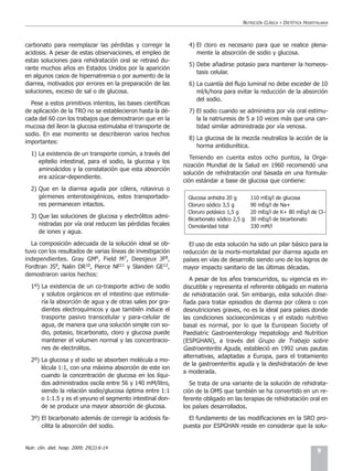 NUTRICIÓN CLÍNICA   Y   DIETÉTICA HOSPITALARIA



carbonato para reemplazar las pérdidas y corregir la          4) El cloro es necesario para que se realice plena-
acidosis. A pesar de estas observaciones, el empleo de           mente la absorción de sodio y glucosa.
estas soluciones para rehidratación oral se retrasó du-
                                                              5) Debe añadirse potasio para mantener la homeos-
rante muchos años en Estados Unidos por la aparición
                                                                 tasis celular.
en algunos casos de hipernatremia o por aumento de la
diarrea, motivados por errores en la preparación de las       6) La cuantía del flujo luminal no debe exceder de 10
soluciones, exceso de sal o de glucosa.                          ml/k/hora para evitar la reducción de la absorción
                                                                 del sodio.
  Pese a estos primitivos intentos, las bases científicas
de aplicación de la TRO no se establecieron hasta la dé-      7) El sodio cuando se administra por vía oral estimu-
cada del 60 con los trabajos que demostraron que en la           la la natriuresis de 5 a 10 veces más que una can-
mucosa del íleon la glucosa estimulaba el transporte de          tidad similar administrada por vía venosa.
sodio. En ese momento se describieron varios hechos
                                                              8) La glucosa de la mezcla neutraliza la acción de la
importantes:
                                                                 horma antidiurética.
  1) La existencia de un transporte común, a través del
                                                               Teniendo en cuenta estos ocho puntos, la Orga-
     epitelio intestinal, para el sodio, la glucosa y los
                                                            nización Mundial de la Salud en 1960 recomendó una
     aminoácidos y la constatación que esta absorción
                                                            solución de rehidratación oral basada en una formula-
     era azúcar-dependiente.
                                                            ción estándar a base de glucosa que contiene:
  2) Que en la diarrea aguda por cólera, rotavirus o
     gérmenes enterotoxigénicos, estos transportado-          Glucosa anhidra 20 g       110 mEq/l de glucosa
     res permanecen intactos.                                 Cloruro sódico 3,5 g       90 mEq/l de Na+
                                                              Cloruro potásico 1,5 g     20 mEq/l de K+ 80 mEq/l de Cl–
  3) Que las soluciones de glucosa y electrólitos admi-       Bicarbonato sódico 2,5 g   30 mEq/l de bicarbonato
     nistradas por vía oral reducen las pérdidas fecales      Osmolaridad total          330 mM/l
     de iones y agua.

  La composición adecuada de la solución ideal se ob-         El uso de esta solución ha sido un pilar básico para la
tuvo con los resultados de varias líneas de investigación   reducción de la morbi-mortalidad por diarrea aguda en
independientes. Gray GM6, Field M7, Deesjeux JF8,           países en vías de desarrollo siendo uno de los logros de
Fordtran JS9, Nalin DR10, Pierce NF11 y Slanden GE12,       mayor impacto sanitario de las últimas décadas.
demostraron varios hechos:
                                                               A pesar de los años transcurridos, su vigencia es in-
  1º) La existencia de un co-trasporte activo de sodio      discutible y representa el referente obligado en materia
      y solutos orgánicos en el intestino que estimula-     de rehidratación oral. Sin embargo, esta solución dise-
      ría la absorción de agua y de otras sales por gra-    ñada para tratar episodios de diarrea por cólera o con
      dientes electroquímicos y que también induce el       desnutriciones graves, no es la ideal para países donde
      trasporte pasivo transcelular y para-celular de       las condiciones socioeconómicas y el estado nutritivo
      agua, de manera que una solución simple con so-       basal es normal, por lo que la European Society of
      dio, potasio, bicarbonato, cloro y glucosa puede      Paediatric Gastroenterology Hepatology and Nutrition
      mantener el volumen normal y las concentracio-        (ESPGHAN), a través del Grupo de Trabajo sobre
      nes de electrolitos.                                  Gastroenteritis Aguda, estableció en 1992 unas pautas
                                                            alternativas, adaptadas a Europa, para el tratamiento
  2º) La glucosa y el sodio se absorben molécula a mo-
                                                            de la gastroenteritis aguda y la deshidratación de leve
      lécula 1:1, con una máxima absorción de este ion
                                                            a moderada.
      cuando la concentración de glucosa en los líqui-
      dos administrados oscila entre 56 y 140 mM/litro,        Se trata de una variante de la solución de rehidrata-
      siendo la relación sodio/glucosa óptima entre 1:1     ción de la OMS que también se ha convertido en un re-
      o 1:1.5 y es el yeyuno el segmento intestinal don-    ferente obligado en las terapias de rehidratación oral en
      de se produce una mayor absorción de glucosa.         los países desarrollados.
  3º) El bicarbonato además de corregir la acidosis fa-       El fundamento de las modificaciones en la SRO pro-
      cilita la absorción del sodio.                        puesta por ESPGHAN reside en considerar que la solu-


Nutr. clín. diet. hosp. 2009; 29(2):6-14
                                                                                                                             9
 