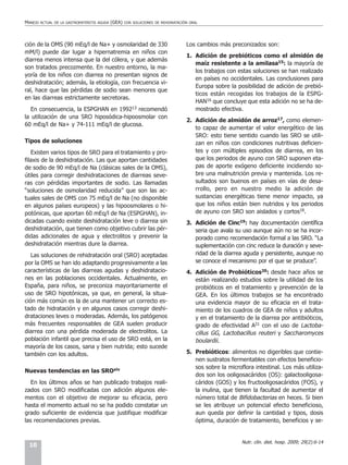 MANEJO   ACTUAL DE LA GASTROENTERITIS AGUDA   (GEA)   CON SOLUCIONES DE REHIDRATACIÓN ORAL




ción de la OMS (90 mEq/l de Na+ y osmolaridad de 330                                Los cambios más preconizados son:
mM/l) puede dar lugar a hipernatremia en niños con
                                                                                    1. Adición de prebióticos como el almidón de
diarrea menos intensa que la del cólera, y que además
                                                                                       maíz resistente a la amilasa15: la mayoría de
son tratados precozmente. En nuestro entorno, la ma-
                                                                                       los trabajos con estas soluciones se han realizado
yoría de los niños con diarrea no presentan signos de
                                                                                       en países no occidentales. Las conclusiones para
deshidratación; además, la etiología, con frecuencia vi-
                                                                                       Europa sobre la posibilidad de adición de prebió-
ral, hace que las pérdidas de sodio sean menores que
                                                                                       ticos están recogidas los trabajos de la ESPG-
en las diarreas estrictamente secretoras.
                                                                                       HAN16 que concluye que esta adición no se ha de-
   En consecuencia, la ESPGHAN en 199213 recomendó                                     mostrado efectiva.
la utilización de una SRO hiposódica-hipoosmolar con
                                                                                    2. Adición de almidón de arroz17, como elemen-
60 mEq/l de Na+ y 74-111 mEq/l de glucosa.
                                                                                       to capaz de aumentar el valor energético de las
                                                                                       SRO: esto tiene sentido cuando las SRO se utili-
Tipos de soluciones                                                                    zan en niños con condiciones nutritivas deficien-
   Existen varios tipos de SRO para el tratamiento y pro-                              tes y con múltiples episodios de diarrea, en los
filaxis de la deshidratación. Las que aportan cantidades                               que los periodos de ayuno con SRO suponen eta-
de sodio de 90 mEq/l de Na (clásicas sales de la OMS),                                 pas de aporte exógeno deficiente incidiendo so-
útiles para corregir deshidrataciones de diarreas seve-                                bre una malnutrición previa y mantenida. Los re-
ras con pérdidas importantes de sodio. Las llamadas                                    sultados son buenos en países en vías de desa-
“soluciones de osmolaridad reducida” que son las ac-                                   rrollo, pero en nuestro medio la adición de
tuales sales de OMS con 75 mEq/l de Na (no disponible                                  sustancias energéticas tiene menor impacto, ya
en algunos países europeos) y las hipoosmolares o hi-                                  que los niños están bien nutridos y los periodos
potónicas, que aportan 60 mEq/l de Na (ESPGHAN), in-                                   de ayuno con SRO son aislados y cortos18.
dicadas cuando existe deshidratación leve o diarrea sin                             3. Adición de Cinc19: hay documentación científica
deshidratación, que tienen como objetivo cubrir las pér-                               seria que avala su uso aunque aún no se ha incor-
didas adicionales de agua y electrolitos y prevenir la                                 porado como recomendación formal a las SRO. “La
deshidratación mientras dure la diarrea.                                               suplementación con cinc reduce la duración y seve-
   Las soluciones de rehidratación oral (SRO) aceptadas                                ridad de la diarrea aguda y persistente, aunque no
por la OMS se han ido adaptando progresivamente a las                                  se conoce el mecanismo por el que se produce”.
características de las diarreas agudas y deshidratacio-                             4. Adición de Probióticos20: desde hace años se
nes en las poblaciones occidentales. Actualmente, en                                   están realizando estudios sobre la utilidad de los
España, para niños, se preconiza mayoritariamente el                                   probióticos en el tratamiento y prevención de la
uso de SRO hipotónicas, ya que, en general, la situa-                                  GEA. En los últimos trabajos se ha encontrado
ción más común es la de una mantener un correcto es-                                   una evidencia mayor de su eficacia en el trata-
tado de hidratación y en algunos casos corregir deshi-                                 miento de los cuadros de GEA de niños y adultos
drataciones leves o moderadas. Además, los patógenos                                   y en el tratamiento de la diarrea por antibióticos,
más frecuentes responsables de GEA suelen producir                                     grado de efectividad A21 con el uso de Lactoba-
diarrea con una pérdida moderada de electrolitos. La                                   cillus GG, Lactobacillus reuteri y Saccharomyces
población infantil que precisa el uso de SRO está, en la                               boulardii.
mayoría de los casos, sana y bien nutrida; esto sucede
también con los adultos.                                                            5. Prebióticos: alimentos no digeribles que contie-
                                                                                       nen sustratos fermentables con efectos beneficio-
                                                                                       sos sobre la microflora intestinal. Los más utiliza-
Nuevas tendencias en las SROxiv
                                                                                       dos son los ooligosacáridos (OS): galactooligosa-
   En los últimos años se han publicado trabajos reali-                                cáridos (GOS) y los fructooligosacáridos (FOS), y
zados con SRO modificadas con adición algunos ele-                                     la inulina, que tienen la facultad de aumentar el
mentos con el objetivo de mejorar su eficacia, pero                                    número total de Bifidobacterias en heces. Si bien
hasta el momento actual no se ha podido constatar un                                   se les atribuye un potencial efecto beneficioso,
grado suficiente de evidencia que justifique modificar                                 aun queda por definir la cantidad y tipos, dosis
las recomendaciones previas.                                                           óptima, duración de tratamiento, beneficios y se-


                                                                                                          Nutr. clín. diet. hosp. 2009; 29(2):6-14
 10
 