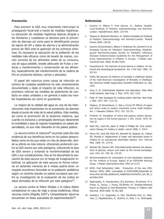 NUTRICIÓN CLÍNICA   Y   DIETÉTICA HOSPITALARIA



Prevención                                                   Referencias
                                                             1.   Guarino A, Albano F. Viral diarrea. In: Stafano Guadali-
   Para prevenir la GEA muy importante interrumpir la
                                                                  ni,ed.Textbook of Pediatric Gastroenterology and Nutrition.
propagación fecal-oral a través de medidas higiénicas.            London: Taylor&Francis 2004; 1272-44.
La educación de medidas higiénicas básicas dirigida a
                                                             2.   Fassano A- Bacterial infections. In: Stafano Guadalini,ed.Textbook
los familiares y cuidadores es decisiva para la preven-           of Pediatric Gastroenterology and Nutrition.London: Taylor&
ción de diarreas así como para la identificación precoz           Francis 2004; 145-59.
de signos de DH y datos de alarma y la administración        3    Guarino A(Coordinator), Albano F, Ashkenazi Sh, Gendrel D et al.
precoz de SRO ante la aparición de los primeros sínto-            European Society for Paediatric Gastroenterology, Hepatolo-
mas. Es necesario la educación de la población de las             gy,and Nutrition/European Society for Paediatric Infectious
medidas más eficaces como de lavado de manos, coc-                Diseases Evidence-based Guidelines for the Management of
                                                                  Acute Gastroenteritis in Children in Europe. J Pediatr Gas-
ción correcta de los alimentos antes de su consumo,
                                                                  troenterol Nutr. 2008; 46:S81–S184.
uso de agua potable, lavado adecuado de frutas y ver-
                                                             4    Hirsschhorn,N. The tratment of acute diarrea in children. An his-
duras y mantenimiento y conservación de los alimen-
                                                                  torical and physiological perspective. Am J Clin Nutr 1980; 33:
tos, especialmente del mantenimiento de la cadena de              637-63.
frío en productos lácteos, carnes y pescados.
                                                             5    Puffer, RR.,Serrano CV. Patterns of mortality in childhood. Report
   El papel del rotavirus como causa de infección en              of the Inter-American Investigation of Mortality in Childhood.
                                                                  Pan American Health Organization Scientific Publication no. 262,
centros de cuidados pediátricos ha sido recientemente             1973.
documentado y dado el impacto de esta infección, es
                                                             6    Gray, G. M. Carbohydrate digestion and absorption. Role ofthe
prioritario reforzar las medidas de aislamiento de con-
                                                                  small intestine. New Engl. J. Med. 1975; 292: 1225.
tacto en estas unidades y en general a todos los nive-
                                                             7    Field, M. New strategies for treating watery diarrhea. New Engl.
les hospitalarios así como en guarderías.
                                                                  J. Med. 1977; 297: 1121-25.

   La mejora de la calidad del agua es una de las inter-     8    Desjeux, JF.,Tannenbaum, C, Htai y, Curran PF. Effects of sugars
venciones más importantes en la prevención de diarreas            and amino acids on sodium movement across small intestine.
                                                                  Am. J. Diseases Children 1977; 133: 331-35.
desde el punto de vista de la salud pública. Esta medida,
así como la promoción de la lactancia materna, que           9    Fordtran JS. Simulation of active and passive sodium absorp-
                                                                  tion by sugars in the human jejunum. J. Clin. Invest. 1975; 55:
cuando es exclusiva y prolongada disminuye claramente
                                                                  728-32.
la morbilidad y tasa de ingreso hospitalario en países de-
sarrollados, es aun más relevante en los países pobres.      10   Nalin DR,, Cash RA, Islam R, Molla M Phillips RA. Oral mainte-
                                                                  nance therapy for cholera in adults. Lancet 1968; 2: 370-6.
   La vacuna contra el rotavirus26 acumula cada día más      11   Pierce NF., Sack RB, Mitra RC, Banwell JG, Brigham KL, Fedson
evidencia de sus beneficios tanto en los países desarro-          DS, Mondal A. Replacement of water and electrolyte losses in
llados como en los que están en vías de desarrollo, don-          cholera by an oral-glucose electrolyte solution. Ann. Internal
                                                                  Med. 1969; 70: 1173-8.
de su efecto es más notorio, ofreciendo protección con-
tra la GEA severa por este patógeno, reduciendo la tasa      12   Slanden GE, Dawson AM. Interrelationships between the absorp-
                                                                  tions of glucose, sodium and water by the normal humanjeju-
de GEA severa y evitando la morbimortalidad de las
                                                                  num. Chin. Sci. 169; 36: 119-25.
GEA y sus complicaciones. Hoy se ha descartado la aso-
                                                             13   Recommendations for composition of oral rehydration solutions
ciación de esta vacuna con el riesgo de invaginación in-
                                                                  for the children of Europe. Report of an ESPGHAN Working
testinal. La aplicación de esta vacuna en forma rutina-           Group. J Pediatr Gastroenterol Nutr 1992;14:113-5.
ria en lactantes menores de 6 meses podría tener un
                                                             14   WHO. Oral Rehydration Salts - Production of the new ORS.
impacto económico favorable en la población pediátrica            Geneve: WHO; 2006. [consultado el 22/02/2008].Disponible en
según un reciente estudio en países europeos que cen-             www.who.int/child_adolescent_health/documents/fch_cah_06_1/
tró su investigación de la evaluación de los costos en            en/index.html
salud derivados de la infección por este patógeno27.         15   Raghupathy, P., Ramakrishna, B.S.,Oommen, SP.,Ahmed, M S,
                                                                  Priyaa, G., Dziura, J. Young, GP.,Binder, HJ. Amylase-Resistant
  La vacuna contra la fiebre tifoidea y el cólera deben           Starch as Adjunct to Oral Rehydration Therapy in Children with
considerarse en caso de viaje a zonas endémicas. Otras            Diarrhea. JPGN 2006; 42:362-368.
vacunas contra Shigella, ECET y Campylobacter Jejuni se      16   Hoekstra, J H., Szajewska, H, Zikri, MA,Micetic-Turk, D., Weiz-
encuentran en fases avanzadas de experimentación28.               man, Z., Papadopoulou, A., Guarino, A., Dias, J. A., Oostvogels,



Nutr. clín. diet. hosp. 2009; 29(2):6-14
                                                                                                                                  13
 