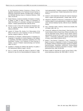MANEJO   ACTUAL DE LA GASTROENTERITIS AGUDA   (GEA)   CON SOLUCIONES DE REHIDRATACIÓN ORAL




     B. Oral Rehydration Solution Containing a Mixture of Non-                        hood gastroenteritits. Guidelines prepared by ESPGAN working
     Digestible Carbohydrates in the Treatment of Acute Diarrhea: A                   group on acute diarrhoea. J Pediatr Gastroenterol Nutr 1997;24:
     Multicenter Randomized Placebo Controlled Study on Behalf of                     619-62 0.
     the ESPGHAN Working Group on Intestinal Infections- JPGN
                                                                                 23   Kersten H. Oral ondansetron decreases the need for intravenous
     2004; 39:239-245.
                                                                                      fluids in children with gastroenteritis. J Pediatr 2006; 149:726.
17   Maulen-Radovan, I,Gutierrez-Castrellon, P,d Hashem, M, Neylan,
                                                                                 24   Alhashimi D, Alhashimi H, Fedorowicz Z. Antiemetics for reducing
     M, Baggs, G, Zaldo, R, Ndife, LI, Pollack, PF, Santosham, M.
                                                                                      vomiting related to acute gastroenteritis in children and adoles-
     Safety and efficacy of a premixed, rice-based oral rehydration
                                                                                      cents. Cochrane Database Syst Rev. 2006 Oct 18;(4): CD005506.
     solution. J Pediatr Gastroenterol Nutr 2004;38:159-63.
                                                                                      Review.
18   Fontaine O, Gore S, Pierce NF. Rice-based oral rehydration solu-
                                                                                 25   Rey C. Diarrhées virales a rotavirus. Interet de la smectite. Rev
     tion for treating diarrhoea. Cochrane Database Syst Rev.
                                                                                      Int Pediatr 1989; 196: 1-6.
     2000;(2):CD001264.
                                                                                 26   Linhares AC, Velázquez FR, Pérez-Schael I, Sáez-Llorens X et al;
19   Lukacik, M, Thomas, PRL, Aranda, JV. A Meta-analysis of the
                                                                                      Human Rotavirus Vaccine Study Group. Efficacy and safety of an
     Effects of Oral Zinc in the Treatment of Acute and Persistent
                                                                                      oral live attenuated human rotavirus vaccine against rotavirus
     Diarrhea. Pediatrics 2008;121: 326-336.
                                                                                      gastroenteritis during the first 2 years of life in Latin American
20   Simakachorn, N, Pichaipat, V, Rithipornpaisarn, P, Kongkaew, Ch,                 infants: a randomised, double-blind, placebo-controlled phase
     Tongpradit, P, Varavithya, W. Clinical Evaluation of the Addition                III study. Lancet 2008;371(9619):1181-9.
     of Lyophilized, Heat-Killed Lactobacillus acidophilus LB to Oral
                                                                                 27 Vesikari, T, Van Damme, P, Giaquinto, C, Gray, J, Mrukowicz, J,
     Rehydration Therapy in the Treatment of Acute Diarrhea in
                                                                                    Dagan, R, Guarino, A, Szajewska, H, Usonis, V.. European Society
     Children. Journal of Pediatric Gastroenterology and Nutrition
                                                                                    for Paediatric Infectious Diseases/European Society for Paediatric
     2000; 30: 68-72.
                                                                                    Gastroenterology, Hepatology, andNutrition Evidence-Based
21   Guadalino S. Probiotics for Children with diarrhea. An update. J               Recommendations for Rotavirus Vaccination in Europe. J Pediatr
     Clin Gastroenterol 2008;42, Suppl 2: s53-s57.                                  Gastroenterol Nutr. 2008; 46:S38-S48.

22   Wa l k e r-Smith JA, Sandhu BK, Isolauri E, Banchini G, Caillie-            28 Álvarez Castillo M. Desarrollo de nuevas vacunas frente a infec-
     Bertrand M, Dias JA et al. Recommedations for feeding in child-                ciones bacterianas entéricas. Bol. SPAO 2008; 2: 210-219.




                                                                                                               Nutr. clín. diet. hosp. 2009; 29(2):6-14
 14
 