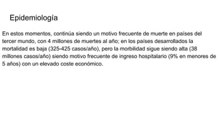 Epidemiología
En estos momentos, continúa siendo un motivo frecuente de muerte en países del
tercer mundo, con 4 millones de muertes al año; en los países desarrollados la
mortalidad es baja (325-425 casos/año), pero la morbilidad sigue siendo alta (38
millones casos/año) siendo motivo frecuente de ingreso hospitalario (9% en menores de
5 años) con un elevado coste económico.
 