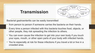 Transmission
Bacterial gastroenteritis can be easily transmitted
• from person to person if someone carries the bacteria on their hands.
• Every time a person infected with this bacteria touches food, objects, or
other people, they risk spreading the infection to others.
• You can even cause the infection to get into your own body if you touch
your eyes, mouth, or other open parts of your body with infected hands.
• You’re especially at risk for these infections if you travel a lot or live in a
crowded area.
 
