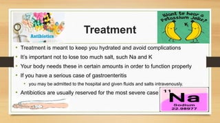 Treatment
• Treatment is meant to keep you hydrated and avoid complications
• It’s important not to lose too much salt, such Na and K
• Your body needs these in certain amounts in order to function properly
• If you have a serious case of gastroenteritis
• you may be admitted to the hospital and given fluids and salts intravenously.
• Antibiotics are usually reserved for the most severe case
 