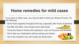 Home remedies for mild cases
If you have a milder case, you may be able to treat your illness at home. Try
the following:
• Drink fluids regularly throughout the day, especially after bouts of diarrhea.
• Eat little and often, and include some salty foods.
• Consume foods or drinks with potassium, such as fruit juice and bananas.
• Don’t take any medications without asking your doctor.
• Go to the hospital if you can’t keep any fluids down.
 