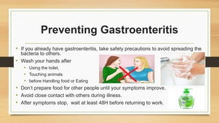 Preventing Gastroenteritis
• If you already have gastroenteritis, take safety precautions to avoid spreading the
bacteria to others.
• Wash your hands after
• Using the toilet,
• Touching animals
• before Handling food or Eating
• Don’t prepare food for other people until your symptoms improve.
• Avoid close contact with others during illness.
• After symptoms stop, wait at least 48H before returning to work.
 