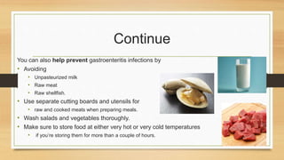 Continue
You can also help prevent gastroenteritis infections by
• Avoiding
• Unpasteurized milk
• Raw meat
• Raw shellfish.
• Use separate cutting boards and utensils for
• raw and cooked meats when preparing meals.
• Wash salads and vegetables thoroughly.
• Make sure to store food at either very hot or very cold temperatures
• if you’re storing them for more than a couple of hours.
 