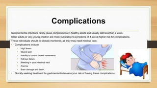 Complications
Gastroenteritis infections rarely cause complications in healthy adults and usually last less than a week.
Older adults or very young children are more vulnerable to symptoms of & are at higher risk for complications.
These individuals should be closely monitored, as they may need medical care.
• Complications include
• High fevers
• Muscle pain
• Inability to control bowel movements.
• Kidneys failure
• Bleeding in your intestinal tract
• Anemia
• Brain damage and death.
• Quickly seeking treatment for gastroenteritis lessens your risk of having these complications.
 