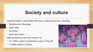 Society and culture
Gastroenteritis is associated with many colloquial names, including
• Montezuma’s Revenge
• Delhi belly
• La turista
• Back door sprint
Gastroenteritis is the main reason for
• 3.7 million visits to physicians a year in the US
• 3 million visits in France.
 