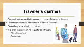 Traveler’s diarrhea
• Bacterial gastroenteritis is a common cause of traveler’s diarrhea
• Condition which frequently affects overseas travelers
• Particularly in developing countries
• It is often the result of inadequate food hygiene
• At local restaurants
• Food outlets.
 