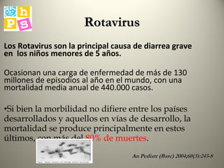 Los Rotavirus son la principal causa de diarrea grave en  los niños menores de 5 años. Ocasionan una carga de enfermedad de más de 130 millones de episodios al año en el mundo, con una mortalidad media anual de 440.000 casos. Si bien la morbilidad no difiere entre los países desarrollados y aquellos en vías de desarrollo, la mortalidad se produce principalmente en estos últimos, con más del  80% de muertes . An Pediatr (Barc) 2004;60(3):243-8 Rotavirus 