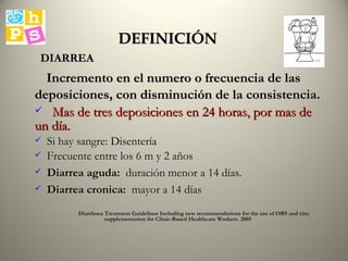 DEFINICIÓN Incremento en el numero o frecuencia de las deposiciones, con disminución de la consistencia. Mas de tres deposiciones en 24 horas, por mas de un día. Si hay sangre: Disentería Frecuente entre los 6 m y 2 años  Diarrea aguda:   duración menor a 14 días. Diarrea cronica:   mayor a 14 días Diarrhoea Treatment Guidelines Including new recommendations for the use of ORS and zinc supplementation for Clinic-Based Healthcare Workers. 2005 DIARREA 