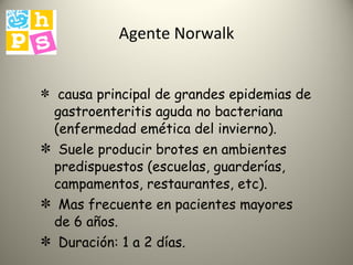 Agente Norwalk causa principal de grandes epidemias de gastroenteritis aguda no bacteriana (enfermedad emética del invierno). Suele producir brotes en ambientes predispuestos (escuelas, guarderías, campamentos, restaurantes, etc). Mas frecuente en pacientes mayores de 6 años. Duración: 1 a 2 días. 