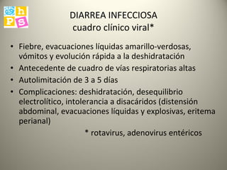 DIARREA INFECCIOSA cuadro clínico viral* Fiebre, evacuaciones líquidas amarillo-verdosas, vómitos y evolución rápida a la deshidratación Antecedente de cuadro de vías respiratorias altas  Autolimitación de 3 a 5 días Complicaciones: deshidratación, desequilibrio electrolítico, intolerancia a disacáridos (distensión abdominal, evacuaciones líquidas y explosivas, eritema perianal) * rotavirus, adenovirus entéricos 
