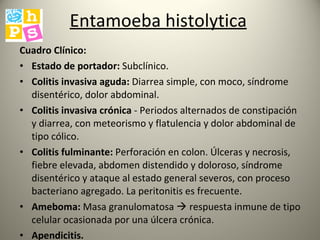 Entamoeba histolytica   Cuadro Clínico: Estado de portador:  Subclínico.  Colitis invasiva aguda:  Diarrea simple, con moco, síndrome disentérico, dolor abdominal. Colitis invasiva crónica  - Periodos alternados de constipación y diarrea, con meteorismo y flatulencia y dolor abdominal de tipo cólico.  Colitis fulminante:  Perforación en colon. Úlceras y necrosis, fiebre elevada, abdomen distendido y doloroso, síndrome disentérico y ataque al estado general severos, con proceso bacteriano agregado. La peritonitis es frecuente. Ameboma:  Masa granulomatosa    respuesta inmune de tipo celular ocasionada por una úlcera crónica.  Apendicitis.   