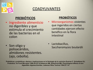 COADYUVANTES PREBIÓTICOS Ingrediente alimenticio  no digeribles y que estimula el crecimiento de las bacterias en el colon Son oligo y polisacáridos,  almidones resistentes. (ajo, cebolla). PROBIÓTICOS Microorganismos  vivientes que ingeridos en ciertas cantidades ejercen efecto benéfico en la flora intestinal Lactobacillus, Saccharomyces boulardii Prebióticos y probióticos: efectos e implicaciones en la fisiología de la nutrición.Guarner F, Schaafsma GJ. Probiotics. Int Food Microbiol 1998;39:237-8.Delzenne NM, Roberfroid MB. Physiological effects of non-digestible oligosaccharides. Lebensm Wiss Technol 1994;27:1-6 