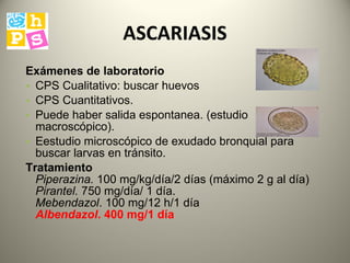 ASCARIASIS Exámenes de laboratorio   CPS Cualitativo: buscar huevos CPS Cuantitativos. Puede haber salida espontanea. (estudio macroscópico) .  E estudio microscópico de exudado bronquial para buscar larvas en tránsito.  Tratamiento   Piperazina.  100 mg/kg/día/2 días (máximo 2 g al día)  Pirantel.  750 mg/día/ 1 día.  Mebendazol . 100 mg/12 h/1 día  Albendazol . 400 mg/1 día 