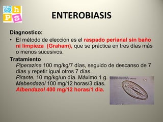 ENTEROBIASIS Diagnostico: El método de elección es el  raspado perianal  sin baño ni limpieza  (Graham),   que se práctica en tres días más o menos sucesivos.  Tratamiento   Piperazina  100 mg/kg/7 días, seguido de descanso de 7 días y repetir igual otros 7 días.  Pirante.  10 mg/kg/un día. Máximo 1 g.  Mebendazol  100 mg/12 horas/3 días.  Albendazol  400 mg/12 horas/1 día.   