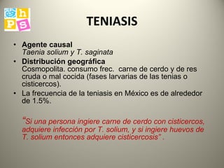 TENIASIS Agente causal   Taenia solium y T. saginata   Distribución geográfica   Cosmopolita. consumo frec.  carne de cerdo y de res cruda o  mal  cocida  ( fases larvarias de las tenias o cisticercos ) .  La frecuencia de la teniasis en México es de alrededor de 1.5%.  “ Si una persona ingiere carne de cerdo con cisticercos, adquiere infección por T. solium, y si ingiere huevos de T. solium entonces adquiere cisticercosis ”  . 