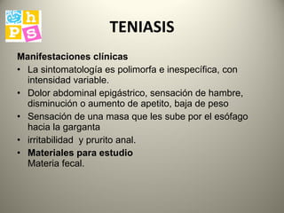 TENIASIS Manifestaciones clínicas   La sintomatología es polimorfa e inespecífica, con intensidad  variable. D olor abdominal epigástrico, sensación de hambre, disminución o aumento de apetito, baja de peso S ensación de una masa que les sube por el esófago hacia la garganta irritabilidad  y  prurito anal.  Materiales para estudio   Materia fecal.  