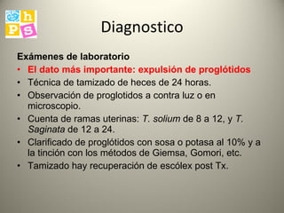 Diagnostico Exámenes de laboratorio   El dato más importante :  expulsión de proglótidos  Técnica  de tamizado de heces  de  24 horas. Observación de proglotidos a contra luz o en microscopio. Cuenta de ramas uterinas:  T. solium   de  8 a 12, y  T. Saginata   de   12 a 24.  Clarificado de  proglótidos con sosa o potasa al 10% y a la tinción con los métodos de Giemsa, Gomori, etc.  T amizado  hay recuperación de escólex post Tx. 