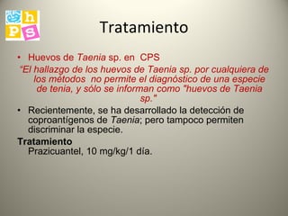 Tratamiento H uevos de  Taenia  sp.  en  CPS  “ El hallazgo de los huevos de Taenia sp. por cualquiera de los métodos  no permite  el diagnóstico de una especie de tenia, y sólo se informan como "huevos de Taenia sp."   Recientemente, se ha desarrollado la detección de coproantígenos de  Taenia ; pero tampoco permiten discriminar la especie.  Tratamiento   Prazicuantel, 10 mg/kg/1 día. 