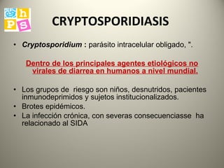 CRYPTOSPORIDIASIS  Cryptosporidium   :  parásito intracelular obligado, ".  Dentro de los principales  agentes etiológicos no virales de diarrea en humanos a nivel mundial.   Los grupos  de  riesgo son niños, desnutridos, pacientes  inmunodeprimidos  y sujetos institucionalizados.  B rotes epidémicos.  La infección crónica, con severas consecuencias se  ha  relacionado al SIDA 