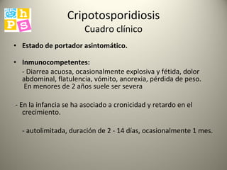 Cripotosporidiosis Cuadro clínico Estado de portador asintomático.   Inmunocompetentes:  - Diarrea acuosa, ocasionalmente explosiva y fétida, dolor abdominal, flatulencia, vómito, anorexia, pérdida de peso.   En menores de 2 años suele ser severa  - En la infancia se ha asociado a cronicidad y retardo en el crecimiento. - autolimitada, duración de 2 - 14 días, ocasionalmente 1 mes.  