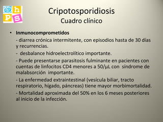Cripotosporidiosis Cuadro clínico Inmunocomprometidos - diarrea crónica intermitente, con episodios hasta de 30 días y recurrencias.  -  desbalance hidroelectrolítico importante.  - Puede presentarse parasitosis fulminante en pacientes con cuentas de linfocitos CD4 menores a 50/µL con  síndrome de malabsorción  importante.  - La enfermedad extraintestinal (vesícula biliar, tracto respiratorio, hígado, páncreas) tiene mayor morbimortalidad. - Mortalidad aproximada del 50% en los 6 meses posteriores al inicio de la infección.  