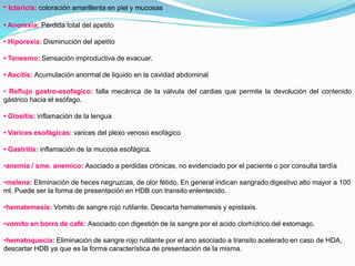 • Ictericia: coloración amarillenta en piel y mucosas
• Anorexia: Pérdida total del apetito
• Hiporexia: Disminución del apetito
• Tenesmo: Sensación improductiva de evacuar.
• Ascitis: Acumulación anormal de liquido en la cavidad abdominal
• Reflujo gastro-esofagico: falla mecánica de la válvula del cardias que permite la devolución del contenido
gástrico hacia el esófago.
• Glositis: inflamación de la lengua
• Varices esofágicas: varices del plexo venoso esofágico
• Gastritis: inflamación de la mucosa esofágica.
•anemia / sme. anemico: Asociado a perdidas crónicas, no evidenciado por el paciente o por consulta tardía
•melena: Eliminación de heces negruzcas, de olor fétido. En general indican sangrado digestivo alto mayor a 100
ml. Puede ser la forma de presentación en HDB con transito enlentecido.
•hematemesis: Vomito de sangre rojo rutilante. Descarta hematemesis y epistaxis.
•vomito en borra de café: Asociado con digestión de la sangre por el acido clorhídrico del estomago.
•hematoquecia: Eliminación de sangre rojo rutilante por el ano asociado a transito acelerado en caso de HDA,
descartar HDB ya que es la forma característica de presentación de la misma.
 