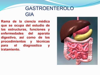 GASTROENTEROLO
GIA
Rama de la ciencia médica
que se ocupa del estudio de
las estructuras, funciones y
enfermedades del aparato
digestivo, así como de los
procedimientos y técnicas
para el diagnostico y
tratamiento.
 