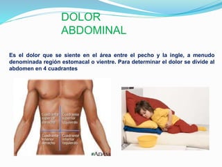 DOLOR
ABDOMINAL
Es el dolor que se siente en el área entre el pecho y la ingle, a menudo
denominada región estomacal o vientre. Para determinar el dolor se divide al
abdomen en 4 cuadrantes
 