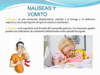 NAUSEAS Y
VOMITO
Nausea: es una sensación displacentera, referida a la faringe y al abdomen
superior y con la percepción de que el vomito es inminente.
Vómito: es la expulsión oral forzada del contenido gástrico. Los síntomas agudos
pueden ser indicativos de catástrofes abdominales como apendicitis aguda.
 