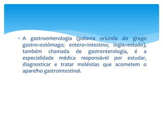  A gastroenterologia (palavra oriunda do grego 
gastro=estômago; entero=intestino; logia=estudo), 
também chamada de gastrenterologia, é a 
especialidade médica responsável por estudar, 
diagnosticar e tratar moléstias que acometem o 
aparelho gastrointestinal. 
 