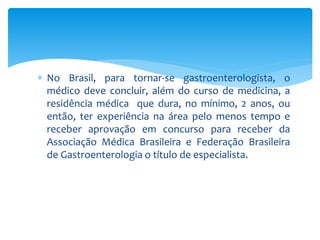 No Brasil, para tornar-se gastroenterologista, o 
médico deve concluir, além do curso de medicina, a 
residência médica que dura, no mínimo, 2 anos, ou 
então, ter experiência na área pelo menos tempo e 
receber aprovação em concurso para receber da 
Associação Médica Brasileira e Federação Brasileira 
de Gastroenterologia o título de especialista. 
 