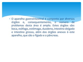  O aparelho gastrointestinal é composto por diversos 
órgãos e, consequentemente, o número de 
problemas desta área é amplo. Estes órgãos são: 
boca, esôfago, estômago, duodeno, intestino delgado 
e intestino grosso, além dos órgãos anexos à este 
aparelho, que são o fígado e o pâncreas. 
