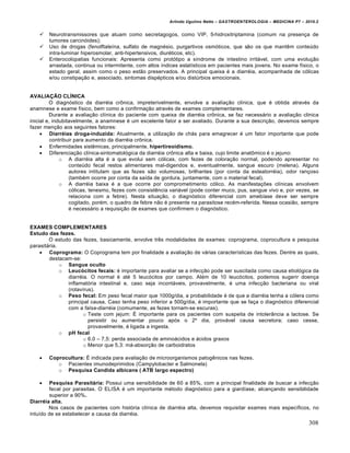 Arlindo Ugulino Netto – GASTROENTEROLOGIA – MEDICINA P7 – 2010.2
308
 Neurotransmissores que atuam como secretagogos, como VIP, 5-hidroxitriptamina (comum na presen€a de
tumores carcin‡ides);
 Uso de drogas (fenolftaleŒna, sulfato de magn‚sio, purgartivos osm‡ticos, que s„o os que mantŠm conteˆdo
intra-luminar hiperosmolar, anti-hipertensivos, diur‚ticos, etc).
 Enterocolopatias funcionais: Apresenta como prot‡tipo a sŒndrome de intestino irrit•vel, com uma evolu€„o
arrastada, continua ou intermitente, com altos Œndices estatŒsticos em pacientes mais jovens. No exame fŒsico, o
estado geral, assim como o peso est„o preservados. A principal queixa ‚ a diarr‚ia, acompanhada de c‡licas
e/ou constipa€„o e, associado, sintomas disp‚pticos e/ou distˆrbios emocionais.
AVALIAÇÃO CLÍNICA
O diagn‡stico da diarr‚ia cr†nica, impreterivelmente, envolve a avalia€„o clŒnica, que ‚ obtida atrav‚s da
anamnese e exame fŒsico, bem como a confirma€„o atrav‚s de exames complementares.
Durante a avalia€„o clŒnica do paciente com queixa de diarr‚ia cr†nica, se faz necess•rio a avalia€„o clinica
inicial e, indubitavelmente, a anamnese ‚ um excelente fator a ser avaliado. Durante a sua descri€„o, devemos sempre
fazer men€„o aos seguintes fatores:
 Diarréias droga-induzida: Atualmente, a utiliza€„o de ch•s para emagrecer ‚ um fator importante que pode
contribuir para aumento da diarr‚ia cr†nica.
 Enfermidades sistŠmicas, principalmente, hipertireoidismo.
 Diferencia€„o clŒnica-sintomatol‡gica da diarr‚ia cr†nica alta e baixa, cujo limite anat†mico ‚ o jejuno:
o A diarr‚ia alta ‚ a que evolui sem c‡licas, com fezes de colora€„o normal, podendo apresentar no
conteˆdo fecal restos alimentares mal-digeridos e, eventualmente, sangue escuro (melena). Alguns
autores intitulam que as fezes s„o volumosas, brilhantes (por conta da esteatorr‚ia), odor ran€oso
(tamb‚m ocorre por conta da saŒda de gordura, juntamente, com o material fecal).
o A diarr‚ia baixa ‚ a que ocorre por comprometimento c‡lico. As manifesta€ƒes clŒnicas envolvem
c‡licas, tenesmo, fezes com consistŠncia vari•vel (pode conter muco, pus, sangue vivo e, por vezes, se
relaciona com a febre). Nesta situa€„o, o diagn‡stico diferencial com amebŒase deve ser sempre
cogitado, por‚m, o quadro de febre n„o ‚ presente na parasitose rec‚m-referida. Nessa ocasi„o, sempre
‚ necess•rio a requisi€„o de exames que confirmem o diagn‡stico.
EXAMES COMPLEMENTARES
Estudo das fezes.
O estudo das fezes, basicamente, envolve trŠs modalidades de exames: coprograma, coprocultura e pesquisa
parasit•ria.
 Coprograma: O Coprograma tem por finalidade a avalia€„o de v•rias caracterŒsticas das fezes. Dentre as quais,
destacam-se:
o Sangue oculto
o Leucócitos fecais: ‚ importante para avaliar se a infec€„o pode ser suscitada como causa etiol‡gica da
diarr‚ia. O normal ‚ at‚ 5 leuc‡citos por campo. Al‚m de 10 leuc‡citos, podemos sugerir doen€a
inflamat‡ria intestinal e, caso seja incont•veis, provavelmente, ‚ uma infec€„o bacteriana ou viral
(rotavŒrus).
o Peso fecal: Em peso fecal maior que 1000g/dia, a probabilidade ‚ de que a diarr‚ia tenha a c‡lera como
principal causa. Caso tenha peso inferior a 500g/dia, ‚ importante que se fa€a o diagn‡stico diferencial
com a falsa-diarréia (comumente, as fezes tornam-se escuras).
o Teste com jejum: ‰ importante para os pacientes com suspeita de intoler…ncia a lactose. Se
persistir ou aumentar pouco ap‡s o 2’ dia, prov•vel causa secretora; caso cesse,
provavelmente, ‚ ligada a ingesta.
o pH fecal
o 6.0 – 7,5: perda associada de amino•cidos e •cidos graxos
o Menor que 5,3: m•-absor€„o de carboidratos
 Coprocultura: ‰ indicada para avalia€„o de microorganismos patogŠnicos nas fezes.
o Pacientes imunodeprimidos (Campylobacter e Salmonela)
o Pesquisa Candida albicans ( ATB largo espectro)
 Pesquisa Parasitária: Possui uma sensibilidade de 60 a 85%, com a principal finalidade de buscar a infec€„o
fecal por parasitas. O ELISA ‚ um importante m‚todo diagn‡stico para a giardŒase, alcan€ando sensibilidade
superior a 90%.
Diarréia alta.
Nos casos de pacientes com hist‡ria clŒnica de diarr‚ia alta, devemos requisitar exames mais especŒficos, no
intuŒdo de se estabelecer a causa da diarr‚ia.
 