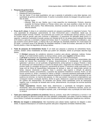 Arlindo Ugulino Netto – GASTROENTEROLOGIA – MEDICINA P7 – 2010.2
309
 Pesquisa de gordura fecal
o Sudão III (qualitativo)
o Esteatócrito (semi-quantitativo)
o Van der Kamer: É um teste quantitativo, em que o paciente é submetido a uma dieta rigorosa, com
quantidade de gordura pré-determinada. O exame é procedido através da dosagem de gordura após 3
dias de dieta.
o Normal: 7g/dia
o Alterado: Mais do que 14g/dia, que é mais específico da má-absorção. Portanto, devemos
suspeitar de Doença Celíaca ou Fibrose cística, pois, nas duas ocasiões o teste de Van der
Karmer será positivo. Para diferenciá-las, devemos proceder da prova da D-xilose, que será
descrita adiante.
 Prova da D- xilose: A xilose é um carboidrato presente em pequena quantidade no organismo humano. Tem
uma capacidade de ultrapassar, passivamente, do meio intra-luminal para o intracelular, desde que, as
vilosidades estejam normais. Portanto, nas síndromes que cursem com má-absorção (doença celíaca), a prova
de D-xilose será de grande valia para confirmar o diagnóstico. O mecanismo de aplicação desta prova é o
seguinte: o paciente é submetido à punção venosa com retirada de 60 mL de sangue (para avaliação dos níveis
de D-xilose) e, após isto, é orientado a ingesta de D-xilose. Após 1h, novamente, a xilosemia é analisada e, caso
seu aumento ocorra (20-30 mg/dL), a doença não é por alteração da vilosidade intestinal. Em níveis abaixo de
20 mg/dL, a provável causa é de alteração da vilosidade intestinal. O teste de D-xilose, associado ao Van der
Karmer positivo, é fator de diagnóstico da doença celíaca.
 Teste de pesquisa de Carboidratos fecais: É um teste que pesquisa a presença de carboidratos fecais,
portanto, existem várias modalidades de testes que podem ser utilizados, sendo os principais descritos logo
abaixo.
o O Clinitest (pesquisa de substância redutora) é positivo para glicose, galactose, maltose, frutose,
lactose. É um teste também positivo na doença celíaca, sendo, pois, negativo na fibrose cística.
o O pH fecal na presença de carboidratos nas fezes é ácido, por conta da fermentação.
o Prova de sobrecarga com Dissacarídeos: As dissacaridases se localizam nas extremidades das
bordas em escova dos enterócitos. A lactose, bioquimicamente, é considerada um dissacarídeo
(galactose + glicose) e, ao ser quebrada, obrigatoriamente, produz glicose no sangue. Portanto, o teste
de sobrecarga com dissacarídeos é o exame de eleição para o diagnóstico de intolerância à lactose. O
primeiro passo é a dosagem da glicemia, previamente ao exame. O paciente é então submetido a uma
carga oral de 30mg de dissacarídeos (sobrecarga de lactose) e, após um determinado período de
tempo, dosa-se novamente a glicemia. Caso o aumento seja superior a 20mg% da glicemia
anteriormente dosada, provavelmente, o paciente não apresenta intolerância à lactose. Porém, se não
houver aumento ou, ainda, o aumento for inferior a 20mg%, o paciente apresenta positividade do teste.
A intolerância à lactose é uma condição bastante freqüente na sociedade. A principal explicação de sua
ausência de sintomas, na maioria das pessoas, é o fato que existem mecanismos compensatórios que
conseguem impedir a evolução diarréica, dentre os quais, destaca-se o papel das bactérias intestinais
em quebrar tais dissacarídeos. Os pacientes com fibrose cística apresentam prova de sobrecarga
negativo, pois, a produção de lactases está normal, diferentemente, da produção de enzimas lipolíticas
pancreáticas.
o Testes respiratórios: Através deste teste, determina-se a quantidade de hidrogênio expirado,
obviamente, após uma sobrecarga com carboidratos. Nos casos de intolerância à lactose, ocorre um
aumento da quantidade de hidrogênio expirado, pois, a fermentação induz a produção de ácido láctico
no sangue.
 Teste para enteropatia perdedora de proteínas: Deve-se, portanto, dosar alfa-1-antitripsina (o normal é < de
2,6 mg/g nas fezes) ou albumina marcada com iodo radioativo (cintilografia), que avalia o local do intestino ode
ocorre perda. É indicada nas ocasiões em que ocorre hipoalbuminemia sem alterações hepáticas e/ou nefrótica.
 Métodos de imagem e endoscópicos: São importantes para afastar lesões orgânicas de delgado e cólon
direito. A cápsula endoscópica é um exame de grande valia para o diagnóstico de lesões intestinais altas.
 