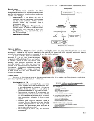 Arlindo Ugulino Netto – GASTROENTEROLOGIA – MEDICINA P7 – 2010.2
310
Diarréia baixa.
A diarréia baixa, conforme foi citado
anteriormente tem evolução clínica distinta da diarréia
alta. Por isto, os exames complementares serão mais
voltados a sua etiologia.
 Coprocultura: É um exame útil para se
distinguir doenças infecciosas, inflamatórias e
as de curso arrastado. Outros exames
também devem ser solicitados para a
investigação final.
 Exames radiológicos: Principalmente, a
diarréia crônica de duração curta (3-6 meses)
em pacientes com mais que 40 anos, com
emagrecimento, pois, provavelmente, pode
ser câncer intestinal.
 Exames endoscópicos
FIBROSE CÍSTICA
A fibrose cística (FC) é uma doença que atinge vários órgãos, dentre eles, os pulmões e o pâncreas são os mais
acometidos. Trata-se de um distúrbio pré-entérico da absorção (os enterócitos estão íntegros), sendo uma doença
autossômica recessiva com defeito no transporte de íons das células epiteliais.
O gene CFTR é o mais frequentemente
envolvido na FC e, por conta de sua expressão
irregular, a codificação de proteínas que regulam
a entrada e saída de cloro das células será
alterada, com possível diminuição de sua
secreção celular. Com isto, as secreções
passam a se apresentarem mais espessas. O
cromossomo 7 (braço longo) é o lócus em que se
localiza o gene CFRT e, sua principal mutação, é
a delta F-508, que está mais envolvida nas
funções pancreáticas.
Quadro clínico.
Conforme foi descrito anteriormente, é uma doença que envolve vários órgãos, manifestando-se, principalmente,
alterações respiratórias, gastrointestinais e nutricionais.
 Manifestações do TGI
o Íleo meconial do neonato (15% dos pacientes):
Ainda podemos associá-lo ao microcólon, pois,
a secreção espessa se condensa e formam-se
bolhas dentro do cólon, o que altera o
mecanismo de formação intra-útero do cólon.
o Íleo meconial equivalente: É caracterizado por
cólicas consequente a oclusão ou sub-oclusão
por muco espesso e resíduos fecais, podendo
estar associada a utilização de determinadas
drogas.
o Prolapso retal (20-25% pacientes entre 6
meses e 3 anos): Caracteriza-se por diarréia
crônica, hipoproteinemia e má- nutrição com
hipotonia mm esfincteriana anal, associada a
aumento pressão abdominal
o Intussuscepção e vólvulo (1%): Ileo meconial
equivalente
 