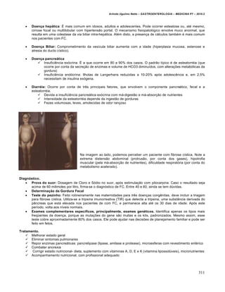 Arlindo Ugulino Netto – GASTROENTEROLOGIA – MEDICINA P7 – 2010.2
311
 Doença hepática: É mais comum em idosos, adultos e adolescentes. Pode ocorrer esteatose ou, até mesmo,
cirrose focal ou multilobular com hipertensão portal. O mecanismo fisiopatológico envolve muco anormal, que
resulta em uma colestase da via biliar intra-hepática. Além disto, a presença de cálculos também é mais comum
nos pacientes com FC.
 Doença Biliar: Comprometimento da vesícula biliar aumenta com a idade (hiperplasia mucosa, estenose e
atresia do ducto cístico).
 Doença pancreática
 Insuficiência exócrina: É a que ocorre em 80 a 90% dos casos. O padrão típico é de esteatorréia (que
ocorre por conta da secreção de enzimas e volume de HCO3 diminuídos, com alterações metabólicas da
gordura)
 Insuficiência endócrina: Ilhotas de Langerhans reduzidas a 10-20% após adolescência e, em 2,5%
necessitam de insulina exógena.
 Diarréia: Ocorre por conta de três principais fatores, que envolvem o componente pancreático, fecal e a
esteatorréia.
 Devida a insuficiência pancreática exócrina com má-digestão e má-absorção de nutrientes
 Intensidade da esteatorréia depende da ingestão de gorduras
 Fezes volumosas, leves, amolecidas de odor rançoso
Na imagem ao lado, podemos perceber um paciente com fibrose cística. Note a
extrema distensão abdominal (protrusão, por conta dos gases), hipotrofia
muscular (pela má-absorção de nutrientes), dificuldade respiratória (por conta do
metabolismo acelerado).
Diagnóstico.
 Prova do suor: Dosagem de Cloro e Sódio no suor, após estimulação com pilocarpina. Caso o resultado seja
acima de 60 milimoles por litro, firma-se o diagnóstico de FC. Entre 40 e 60, ainda se tem dúvidas.
 Determinação da Gordura Fecal
 Teste do pezinho: Feito rotineiramente nas maternidades para três doenças congênitas, deve incluir a triagem
para fibrose cística. Utiliza-se a tripsina imunorreativa (TIR) que detecta a tripsina, uma substância derivada do
pâncreas que está elevada nos pacientes de com FC, e permanece alta até os 30 dias de idade. Após este
período, volta aos níveis normais.
 Exames complementares específicos, principalmente, exames genéticos. Identifica apenas os tipos mais
freqüentes da doença, porque as mutações do gene são muitas e os kits, padronizados. Mesmo assim, esse
teste cobre aproximadamente 80% dos casos. Ele pode ajudar nas decisões de planejamento familiar e pode ser
feito em fetos.
Tratamento.
 Melhorar estado geral
 Eliminar sintomas pulmonares
 Repor enzimas pancreáticas: pancrelipase (lipase, amilase e protease), microesferas com revestimento entérico
 Combater anorexia
 Corrigir estado nutricional- dieta, suplemento com vitaminas A, D, E e K (vitamina lipossolúveis), micronutrientes
 Acompanhamento nutricional, com profissional adequado
 